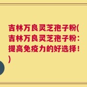 吉林万良灵芝孢子粉(吉林万良灵芝孢子粉：提高免疫力的好选择！)