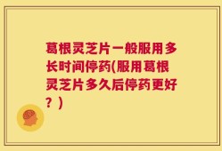 葛根灵芝片一般服用多长时间停药(服用葛根灵芝片多久后停药更好？)