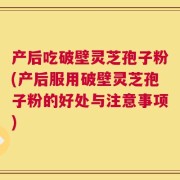 产后吃破壁灵芝孢子粉(产后服用破壁灵芝孢子粉的好处与注意事项)