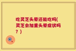 吃灵芝头晕还能吃吗(灵芝会加重头晕症状吗？)