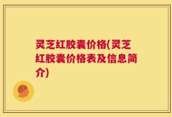 灵芝红胶囊价格(灵芝红胶囊价格表及信息简介)