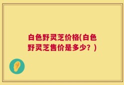 白色野灵芝价格(白色野灵芝售价是多少？)
