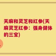 天麻和灵芝和红参(天麻灵芝红参：强身健体的三宝)