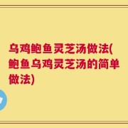 乌鸡鲍鱼灵芝汤做法(鲍鱼乌鸡灵芝汤的简单做法)