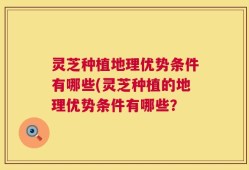 灵芝种植地理优势条件有哪些(灵芝种植的地理优势条件有哪些？
