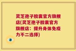 灵芝孢子胶囊官方旗舰店(灵芝孢子胶囊官方旗舰店：提升身体免疫力不二选择)