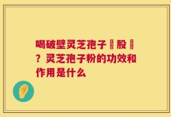 喝破壁灵芝孢子務股裛？灵芝孢子粉的功效和作用是什么