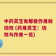 中药灵芝有那些作用和功效 (药用灵芝：功效与作用一览)