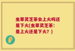 虫草灵芝茶会上火吗还是下火(虫草灵芝茶：是上火还是下火？)