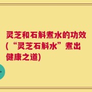灵芝和石斛煮水的功效(“灵芝石斛水”煮出健康之道)