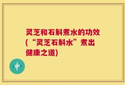 灵芝和石斛煮水的功效(“灵芝石斛水”煮出健康之道)
