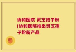 协和医院 灵芝孢子粉(协和医院推出灵芝孢子粉新产品