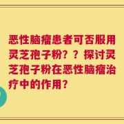 恶性脑瘤患者可否服用灵芝孢子粉？？探讨灵芝孢子粉在恶性脑瘤治疗中的作用？