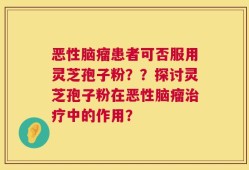 恶性脑瘤患者可否服用灵芝孢子粉？？探讨灵芝孢子粉在恶性脑瘤治疗中的作用？