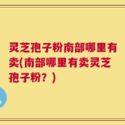 灵芝孢子粉南部哪里有卖(南部哪里有卖灵芝孢子粉？)