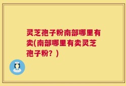 灵芝孢子粉南部哪里有卖(南部哪里有卖灵芝孢子粉？)