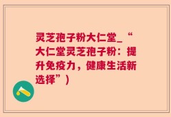 灵芝孢子粉大仁堂_“大仁堂灵芝孢子粉：提升免疫力，健康生活新选择”)