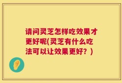 请问灵芝怎样吃效果才更好呢(灵芝有什么吃法可以让效果更好？)