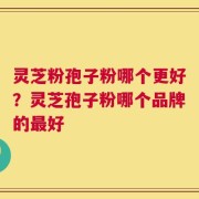 灵芝粉孢子粉哪个更好？灵芝孢子粉哪个品牌的最好