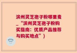 滨州灵芝孢子粉哪里麦_“滨州灵芝孢子粉购买指南：优质产品推荐与购买地点”)