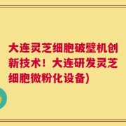 大连灵芝细胞破壁机创新技术！大连研发灵芝细胞微粉化设备)