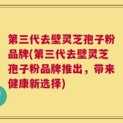 第三代去壁灵芝孢子粉品牌(第三代去壁灵芝孢子粉品牌推出，带来健康新选择)