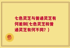七色灵芝与普通灵芝有何差别(七色灵芝和普通灵芝有何不同？)