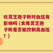 吃灵芝孢子粉对血压有影响吗 (食用灵芝孢子粉是否能控制高血压？)