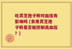 吃灵芝孢子粉对血压有影响吗 (食用灵芝孢子粉是否能控制高血压？)