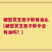 破壁灵芝孢子粉有油么(破壁灵芝孢子粉中含有油吗？)
