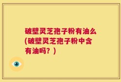 破壁灵芝孢子粉有油么(破壁灵芝孢子粉中含有油吗？)