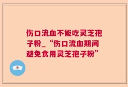 伤口流血不能吃灵芝孢子粉_“伤口流血期间避免食用灵芝孢子粉”