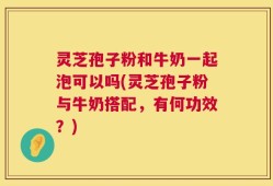 灵芝孢子粉和牛奶一起泡可以吗(灵芝孢子粉与牛奶搭配，有何功效？)