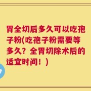 胃全切后多久可以吃孢子粉(吃孢子粉需要等多久？全胃切除术后的适宜时间！)