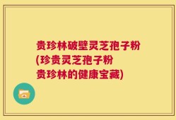 贵珍林破壁灵芝孢子粉(珍贵灵芝孢子粉  贵珍林的健康宝藏)