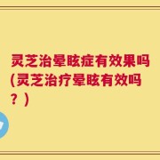 灵芝治晕眩症有效果吗(灵芝治疗晕眩有效吗？)