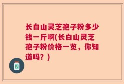 长白山灵芝孢子粉多少钱一斤啊(长白山灵芝孢子粉价格一览，你知道吗？)