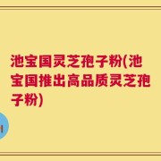 池宝国灵芝孢子粉(池宝国推出高品质灵芝孢子粉)