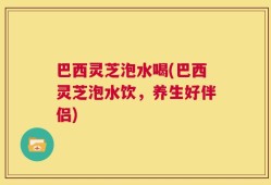 巴西灵芝泡水喝(巴西灵芝泡水饮，养生好伴侣)