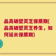 品高破壁灵芝保质期(品高破壁灵芝养生，如何延长保质期)
