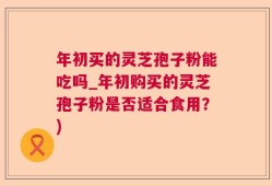 年初买的灵芝孢子粉能吃吗_年初购买的灵芝孢子粉是否适合食用？)