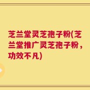 芝兰堂灵芝孢子粉(芝兰堂推广灵芝孢子粉，功效不凡)