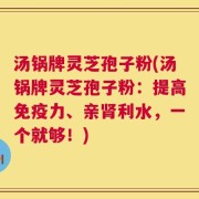 汤锅牌灵芝孢子粉(汤锅牌灵芝孢子粉：提高免疫力、亲肾利水，一个就够！)