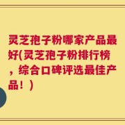 灵芝孢子粉哪家产品最好(灵芝孢子粉排行榜，综合口碑评选最佳产品！)