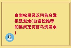 白岩松黑灵芝何首乌发根洗发水(白岩松推荐的黑灵芝何首乌洗发水)