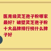 医用级灵芝孢子粉哪家最好？破壁灵芝孢子粉十大品牌排行榜什么牌子好
