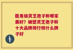 医用级灵芝孢子粉哪家最好？破壁灵芝孢子粉十大品牌排行榜什么牌子好