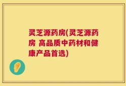灵芝源药房(灵芝源药房 高品质中药材和健康产品首选)