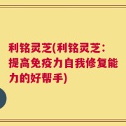 利铭灵芝(利铭灵芝：提高免疫力自我修复能力的好帮手)