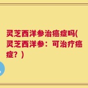 灵芝西洋参治癌症吗(灵芝西洋参：可治疗癌症？)